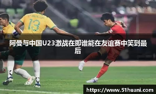 阿曼与中国U23激战在即谁能在友谊赛中笑到最后